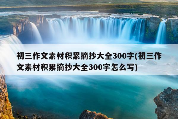 初三作文素材积累摘抄大全300字(初三作文素材积累摘抄大全300字怎么写)