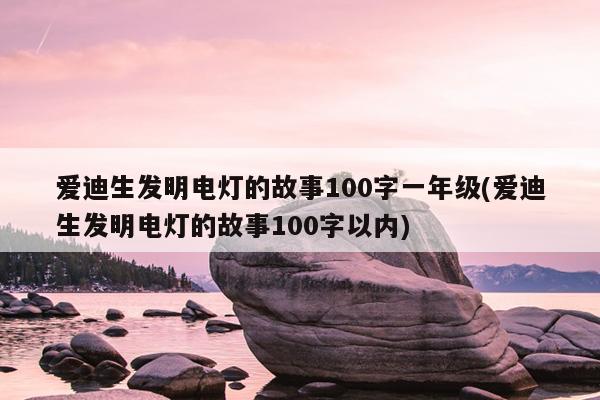 爱迪生发明电灯的故事100字一年级(爱迪生发明电灯的故事100字以内)