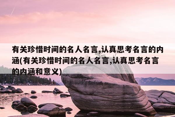 有关珍惜时间的名人名言,认真思考名言的内涵(有关珍惜时间的名人名言,认真思考名言的内涵和意义)