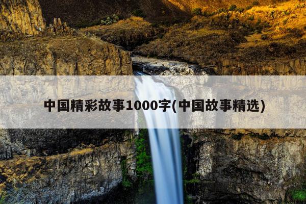 中国精彩故事1000字(中国故事精选)