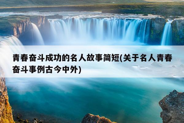 青春奋斗成功的名人故事简短(关于名人青春奋斗事例古今中外)