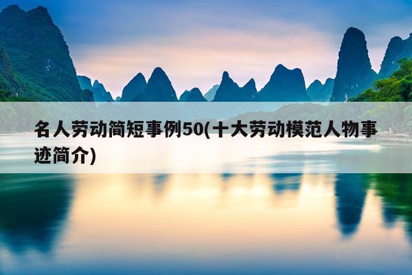 名人劳动简短事例50(十大劳动模范人物事迹简介)