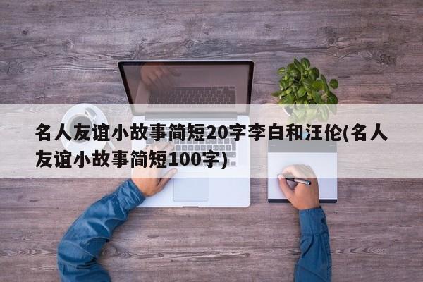 名人友谊小故事简短20字李白和汪伦(名人友谊小故事简短100字)