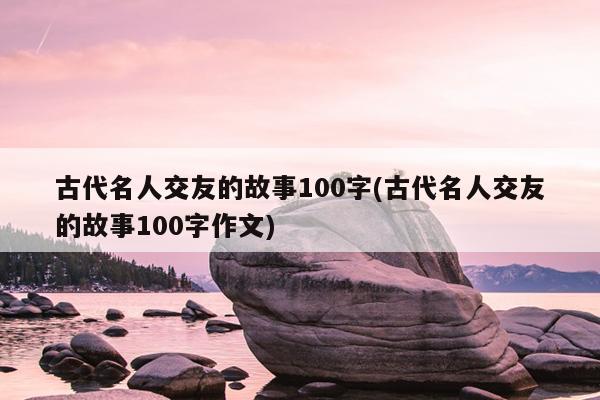 古代名人交友的故事100字(古代名人交友的故事100字作文)