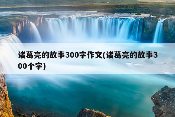 诸葛亮的故事300字作文(诸葛亮的故事300个字)