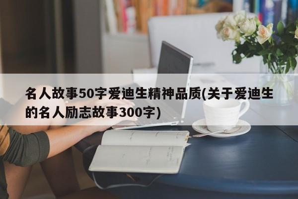 名人故事50字爱迪生精神品质(关于爱迪生的名人励志故事300字)