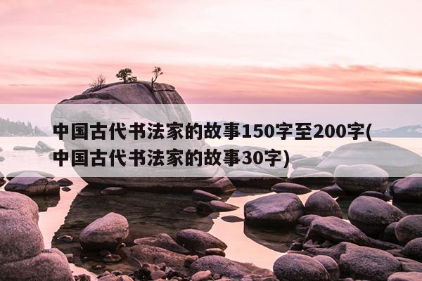 中国古代书法家的故事150字至200字(中国古代书法家的故事30字)