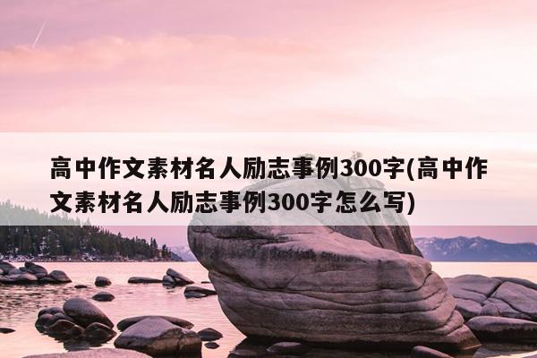 高中作文素材名人励志事例300字(高中作文素材名人励志事例300字怎么写)