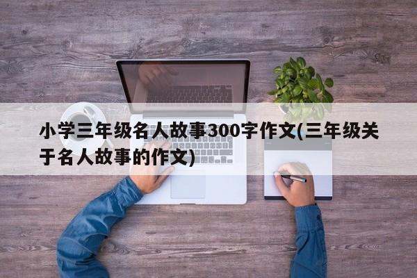 小学三年级名人故事300字作文(三年级关于名人故事的作文)