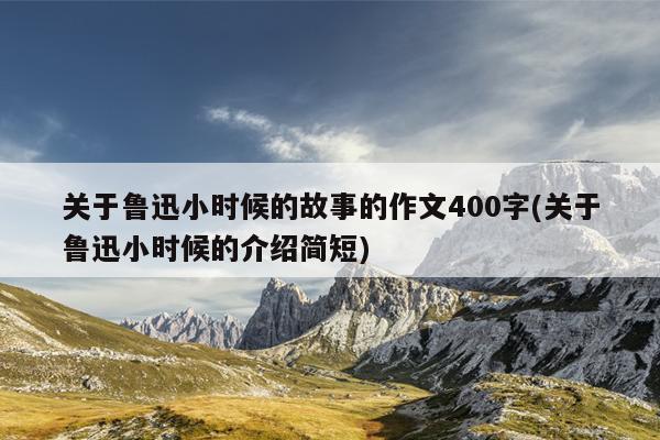 关于鲁迅小时候的故事的作文400字(关于鲁迅小时候的介绍简短)