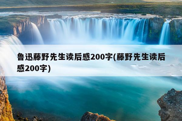 鲁迅藤野先生读后感200字(藤野先生读后感200字)