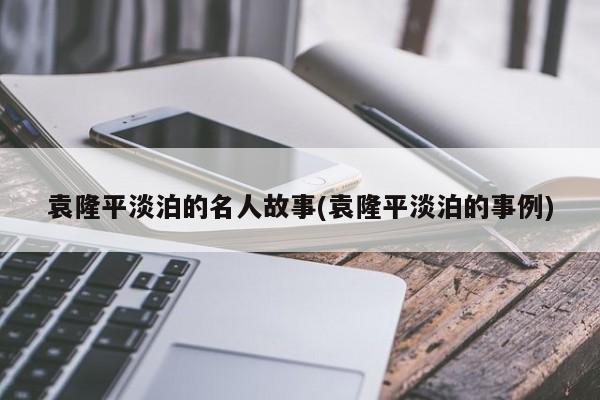 袁隆平淡泊的名人故事(袁隆平淡泊的事例)