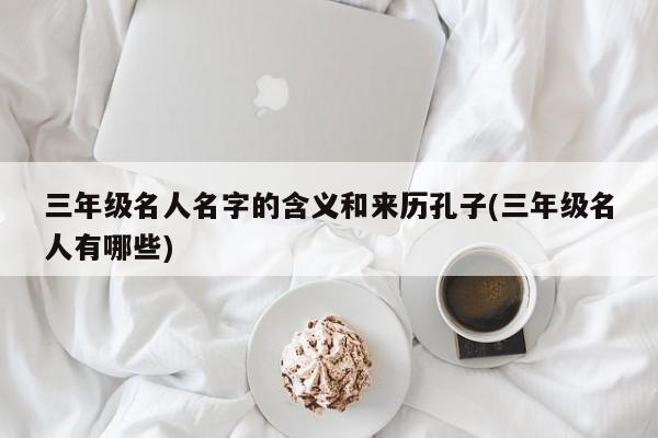 三年级名人名字的含义和来历孔子(三年级名人有哪些)