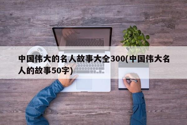 中国伟大的名人故事大全300(中国伟大名人的故事50字)