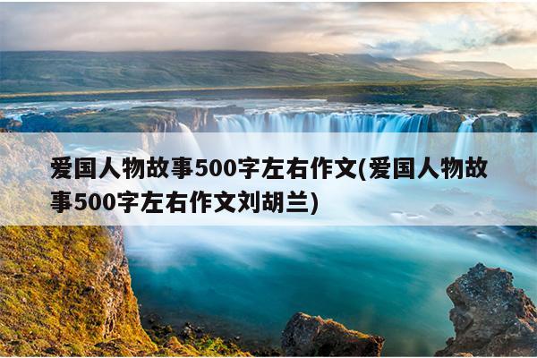 爱国人物故事500字左右作文(爱国人物故事500字左右作文刘胡兰)