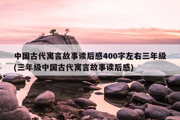 中国古代寓言故事读后感400字左右三年级(三年级中国古代寓言故事读后感)