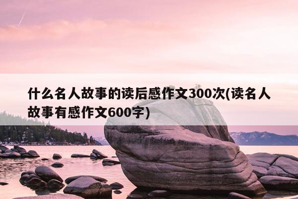 什么名人故事的读后感作文300次(读名人故事有感作文600字)