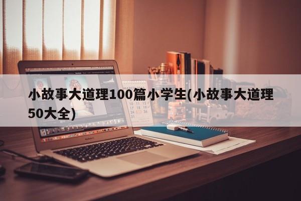 小故事大道理100篇小学生(小故事大道理50大全)