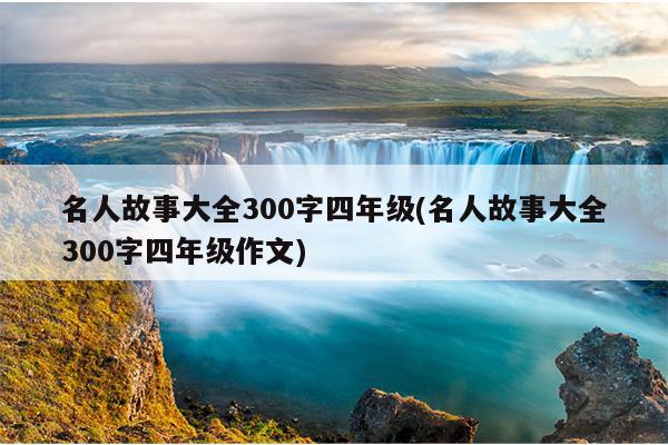 名人故事大全300字四年级(名人故事大全300字四年级作文)