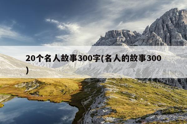 20个名人故事300字(名人的故事300)