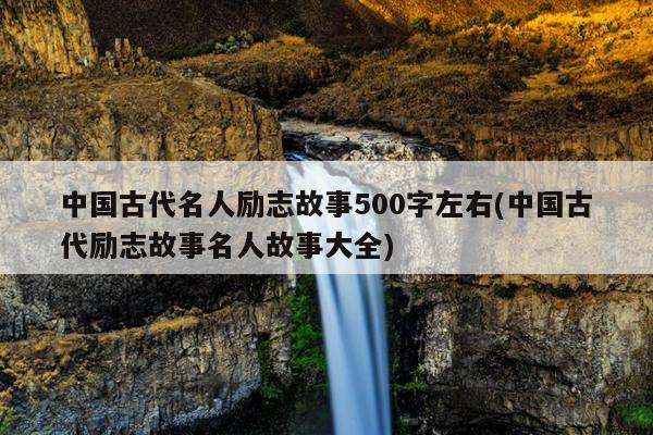 中国古代名人励志故事500字左右(中国古代励志故事名人故事大全)