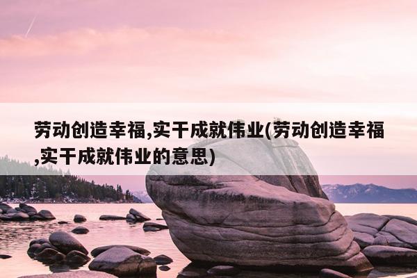 劳动创造幸福,实干成就伟业(劳动创造幸福,实干成就伟业的意思)