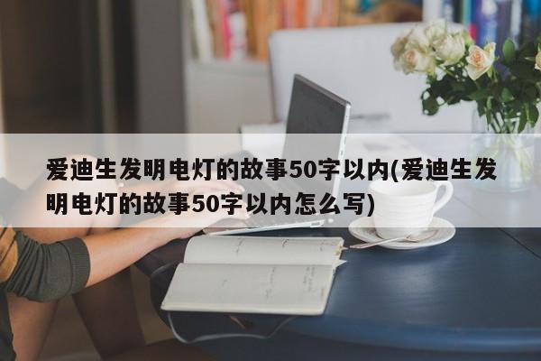 爱迪生发明电灯的故事50字以内(爱迪生发明电灯的故事50字以内怎么写)