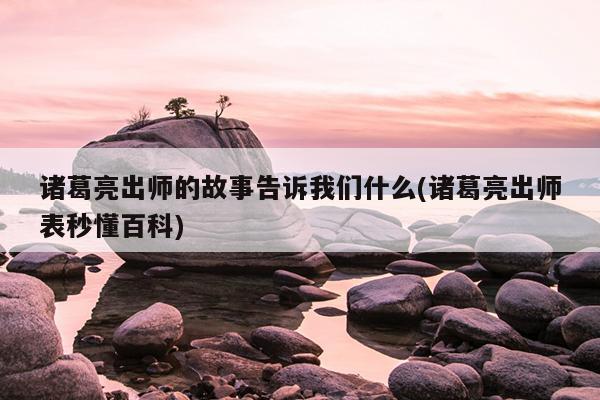 诸葛亮出师的故事告诉我们什么(诸葛亮出师表秒懂百科)