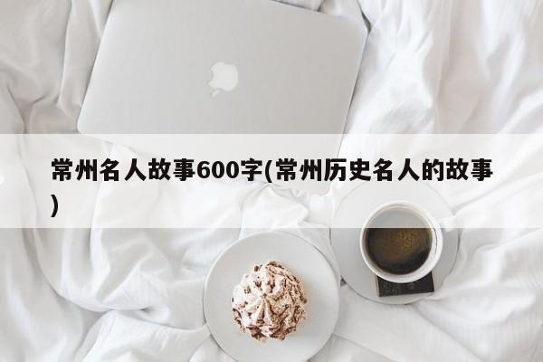 常州名人故事600字(常州历史名人的故事)