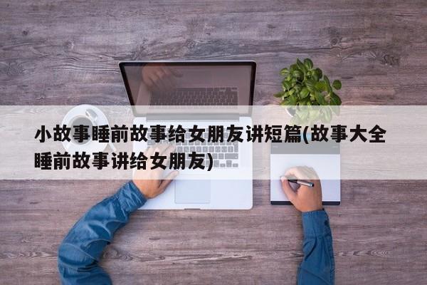 小故事睡前故事给女朋友讲短篇(故事大全 睡前故事讲给女朋友)