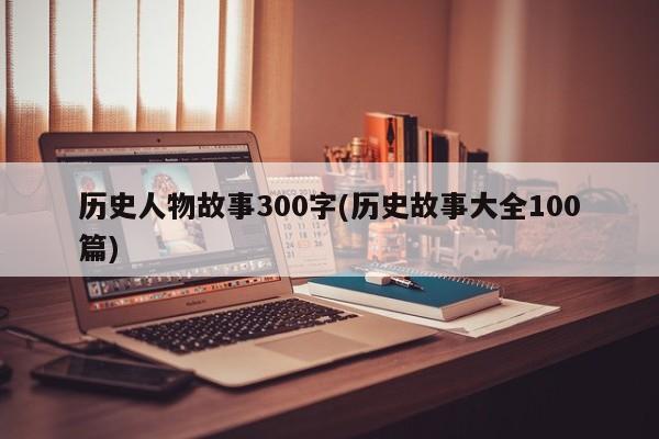 历史人物故事300字(历史故事大全100篇)