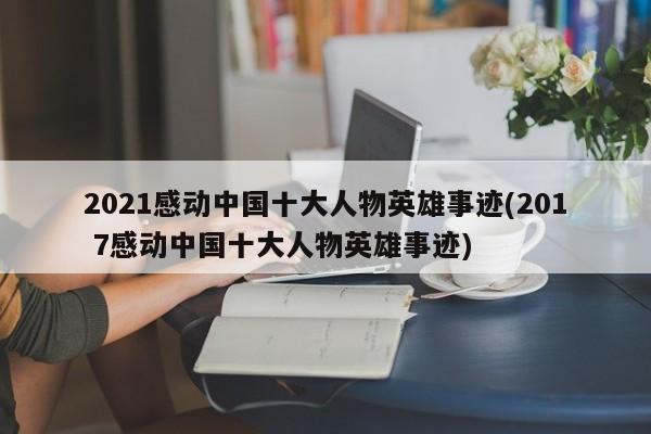 2021感动中国十大人物英雄事迹(201 7感动中国十大人物英雄事迹)