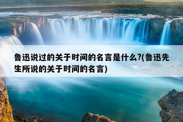 鲁迅说过的关于时间的名言是什么?(鲁迅先生所说的关于时间的名言)