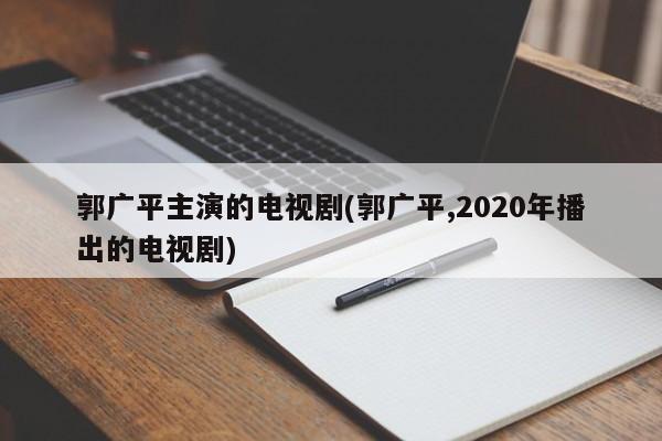 郭广平主演的电视剧(郭广平,2020年播出的电视剧)