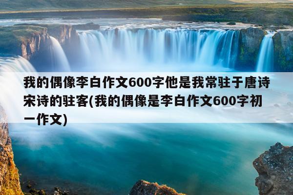 我的偶像李白作文600字他是我常驻于唐诗宋诗的驻客(我的偶像是李白作文600字初一作文)