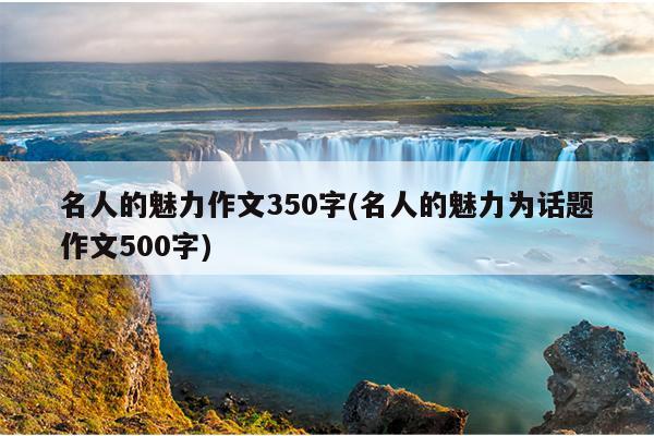 名人的魅力作文350字(名人的魅力为话题作文500字)