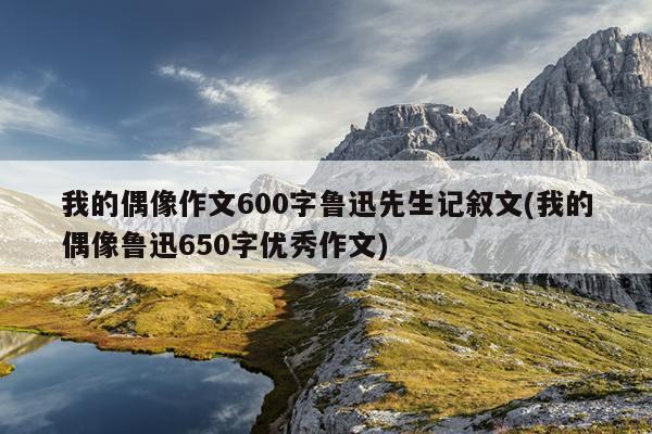 我的偶像作文600字鲁迅先生记叙文(我的偶像鲁迅650字优秀作文)