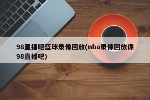 98直播吧篮球录像回放(nba录像回放像98直播吧)