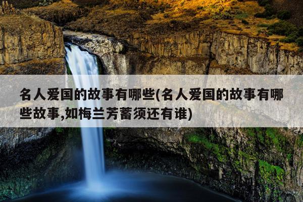 名人爱国的故事有哪些(名人爱国的故事有哪些故事,如梅兰芳蓄须还有谁)