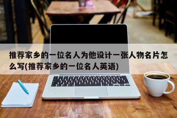 推荐家乡的一位名人为他设计一张人物名片怎么写(推荐家乡的一位名人英语)