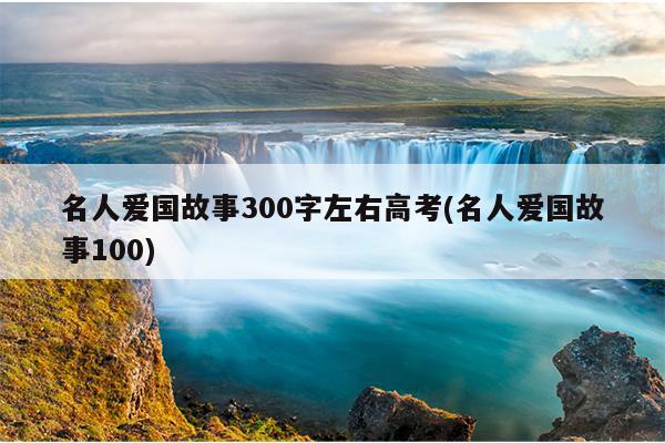 名人爱国故事300字左右高考(名人爱国故事100)