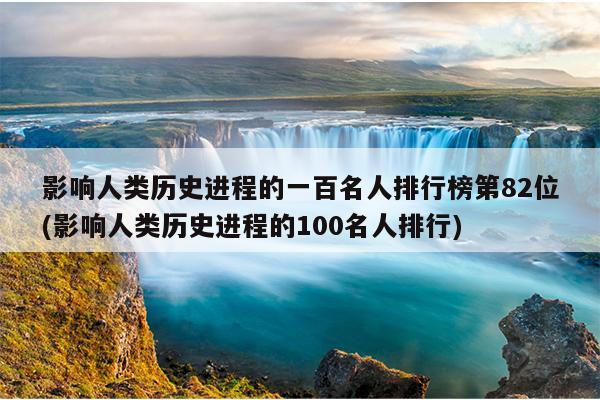 影响人类历史进程的一百名人排行榜第82位(影响人类历史进程的100名人排行)