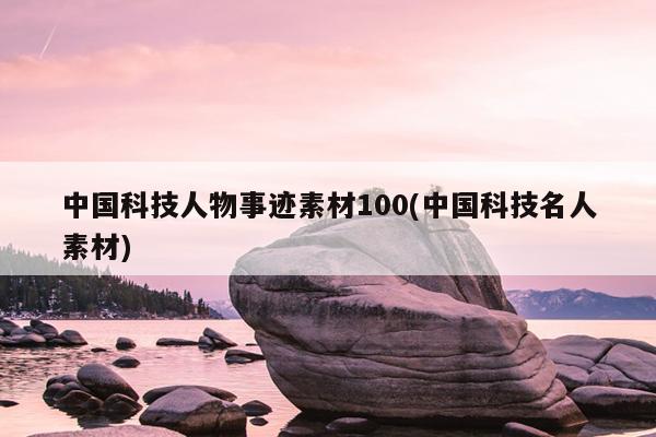 中国科技人物事迹素材100(中国科技名人素材)