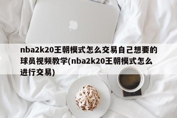 nba2k20王朝模式怎么交易自己想要的球员视频教学(nba2k20王朝模式怎么进行交易)