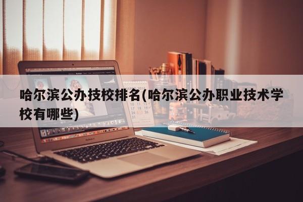 哈尔滨公办技校排名(哈尔滨公办职业技术学校有哪些)