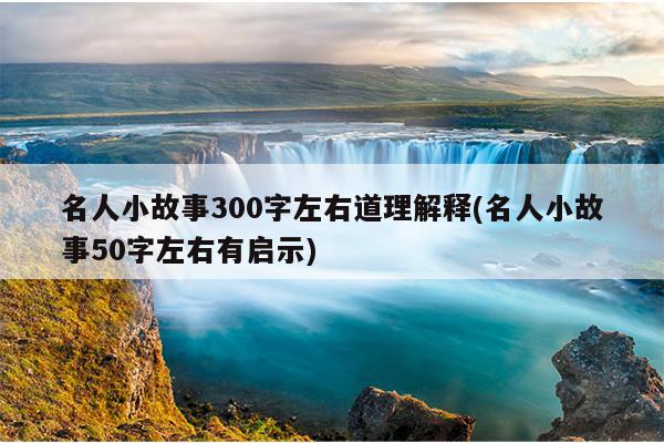 名人小故事300字左右道理解释(名人小故事50字左右有启示)