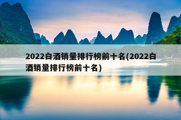 2022白酒销量排行榜前十名(2022白酒销量排行榜前十名)