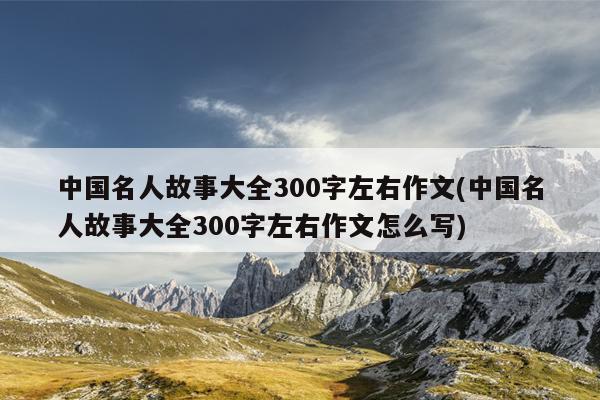 中国名人故事大全300字左右作文(中国名人故事大全300字左右作文怎么写)