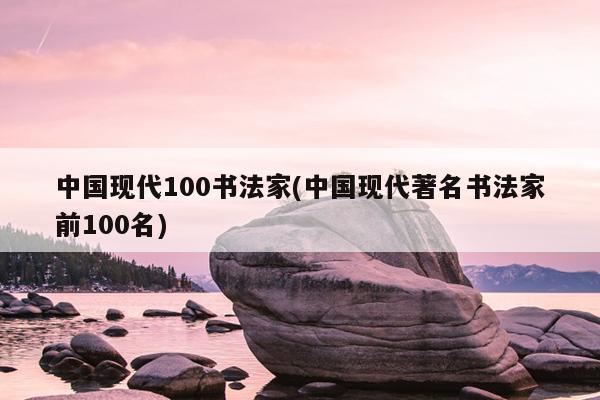 中国现代100书法家(中国现代著名书法家前100名)