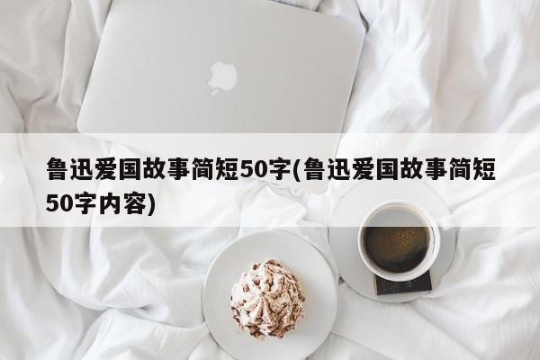 鲁迅爱国故事简短50字(鲁迅爱国故事简短50字内容)